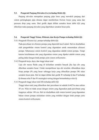 5.3. Pengaruh Panjang Ekivalen (Le) terhadap Debit (Q)
Panjang ekivalen merupakan panjang pipa lurus yang mewakili panjang dari
sistem perlengkapan pipa dimana dapat memberikan friction losses yang sama dan
pressure drop yang sama. Dari grafik dapat dilihat semakin besar debit (Q) yang
diberikan maka panjang ekivalen yang diperlukan semakin besar pula.
5.4. Pengaruh Tinggi Tekan, Efisiensi, dan Kerja Pompa terhadap Debit (Q)
5.4.1 Pengaruh Efisiensi (η) pompa terhadap debit (Q)
Pada percobaan ini efisiensi pompa yang diperoleh kecil sekali. Hal ini disebabkan
oleh pengambilan sistem kontrol yang digunakan untuk menentukan efisiensi
pompa. Seharusnya sistem kontrol yang digunakan adalah sistem pompa. Tetapi
karena keterbatasan alat yang digunakan sistem yang dipakai adalah sistem yang
paling dekat dengan letak pompa yaitu sistem orificemeter.
5.4.2 Pengaruh kerja, daya, dan tinggi tekan total
Laju alir massa fluida yang di keluarkan semakin banyak jika laju alir yang
diberikan semakin besar. Untuk memperbesar laju alir tersebut, dibutuhkan daya
hisap pompa (P) yang besar sehingga kerja yang dihasilkan pompa (W) akan
semakin besar pula. Hal ini dapat dilihat dari grafik W terhadap Q dan P terhadap
Q dimana nilai P dan W meningkat seiring dengan bertambahnya nilai Q.
5.4.3 Pengaruh tinggi tekan total (H) terhadap debit (Q)
Tinggi tekan total yang dihasilkan dari percobaan ini adalah 0.4427m atau sekitar
45 cm. Nilai ini tidak sesuai dengan sistem yang digunakan pada percobaan yang
tingginya sekitar 180 cm. Hal ini disebabkan oleh sistem kontrol yang digunakan
bukan sistem pompa melainkan sistem yang terdekat dengan letak pompa yaitu
sistem kontrol orificemeter.
 