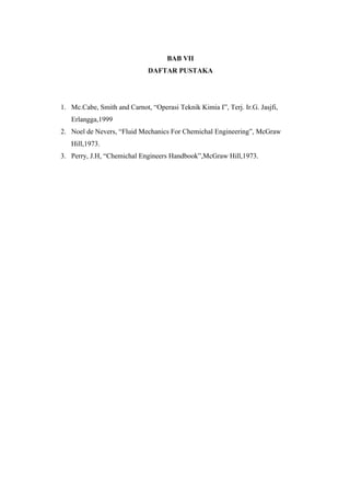 BAB VII
DAFTAR PUSTAKA
1. Mc.Cabe, Smith and Carnot, “Operasi Teknik Kimia I”, Terj. Ir.G. Jasjfi,
Erlangga,1999
2. Noel de Nevers, “Fluid Mechanics For Chemichal Engineering”, McGraw
Hill,1973.
3. Perry, J.H, “Chemichal Engineers Handbook”,McGraw Hill,1973.
 
