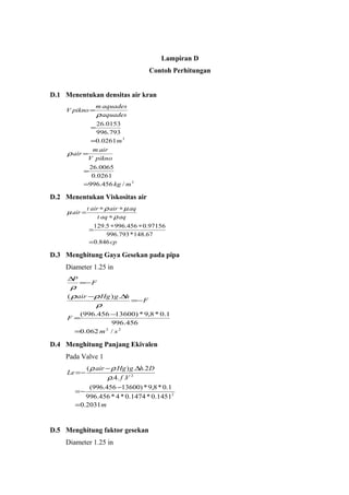 Lampiran D
Contoh Perhitungan
D.1 Menentukan densitas air kran
3
3
/456.996
0261.0
0065.26
0261.0
793.996
0153.26
mkg
piknoV
airm
air
m
aquades
aquadesm
piknoV
=
=
=
=
=
=
ρ
ρ
D.2 Menentukan Viskositas air
cp
aqaqt
aqairairt
air
846.0
148.67*996.793
0.97156456.9965.129
=
∗∗
=
∗
∗∗
=
ρ
µρ
µ
D.3 Menghitung Gaya Gesekan pada pipa
Diameter 1.25 in
22
/062.0
456.996
1.0*8,9*)13600456.996(
.)(
sm
F
F
hgHgair
F
P
=
−
=
−=
∆−
−=
∆
ρ
ρρ
ρ
D.4 Menghitung Panjang Ekivalen
Pada Valve 1
m
Vf
DhgHgair
Le
2031.0
1451.0*1474.0*4*456.996
1.0*8,9*)13600456.996(
..4.
2..)(
2
2
=
−
−=
∆−
−=
ρ
ρρ
D.5 Menghitung faktor gesekan
Diameter 1.25 in
 