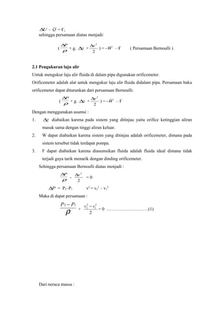 U∆ – Q = Ғ,
sehingga persamaan diatas menjadi:
( ρ
P∆
+ g. z∆ +
2
2
v∆
) = -W – Ғ ( Persamaan Bernoulli )
2.1 Pengukuran laju alir
Untuk mengukur laju alir fluida di dalam pipa digunakan orificemeter.
Orificemeter adalah alat untuk mengukur laju alir fluida didalam pipa. Persamaan baku
orificemeter dapat diturunkan dari persamaan Bernoulli.
( ρ
P∆
+ g. z∆ +
2
2
v∆
) = -W – Ғ
Dengan menggunakan asumsi :
1. z∆ diabaikan karena pada sistem yang ditinjau yaitu orifice ketinggian aliran
masuk sama dengan tinggi aliran keluar.
2. W dapat diabaikan karena sistem yang ditinjau adalah orificemeter, dimana pada
sistem tersebut tidak terdapat pompa.
3. F dapat diabaikan karena diasumsikan fluida adalah fluida ideal dimana tidak
terjadi gaya tarik menarik dengan dinding orificemeter.
Sehingga persamaan Bernoulli diatas menjadi :
ρ
P∆
-
2
2
v∆
= 0
P∆ = P2–P1 v2
= v2
2
– v1
2
Maka di dapat persamaan :
ρ
12 PP −
+
2
2
1
2
2 vv −
= 0 ……………………….(1)
Dari neraca massa :
 
