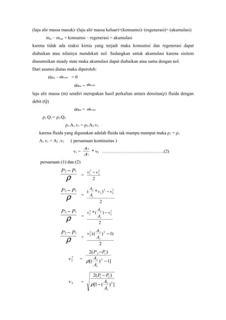 (laju alir massa masuk)–(laju alir massa keluar)+(konsumsi)–(regenerasi)= (akumulasi)
min – mout + konsumsi – regenerasi = akumulasi
karena tidak ada reaksi kimia yang terjadi maka konsumsi dan regenerasi dapat
diabaikan atau nilainya mendekati nol. Sedangkan untuk akumulasi karena sisitem
diasumsikan steady state maka akumulasi dapat diabaikan atau sama dengan nol.
Dari asumsi diatas maka diperoleh:
inm – outm = 0
inm = outm
laju alir massa (m) sendiri merupakan hasil perkalian antara densitas(ρ) fluida dengan
debit (Q)
inm = outm
ρ1.Q1 = ρ2.Q2
ρ1.A1.v1 = ρ2.A2.v2
karena fluida yang digunakan adalah fluida tak mampu mampat maka ρ1 = ρ2
A1.v1 = A2 .v2 ( persamaan kontinuitas )
v1 =
1
2
A
A
* v2 …………………………………..(2)
persamaan (1) dan (2)
ρ
12 PP −
=
2
2
2
2
1 vv −
ρ
12 PP −
=
2
)*( 2
2
2
2
1
2
vv
A
A
−
ρ
12 PP −
=
2
)(* 2
2
1
22
2 v
A
A
v −
ρ
12 PP −
=
2
)1)(( 2
1
22
2 −
A
A
v
2
2v =
]1)[(
)(2
2
1
2
12
−
−
A
A
PP
ρ
2v =
])(1[
)(2
2
1
2
21
A
A
PP
−
−
ρ
 