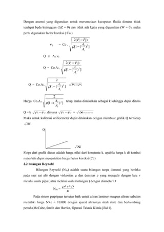 Dengan asumsi yang digunakan untuk merumuskan kecepatan fluida dimana tidak
terdapat beda ketinggian (∆Z = 0) dan tidak ada kerja yang digunakan (W = 0), maka
perlu digunakan factor koreksi ( Co )
2v = Co .
])(1[
)(2
2
1
2
21
A
A
PP
−
−
ρ
Q ≅ A2.v2
Q = Co.A2.
])(1[
)(2
2
1
2
21
A
A
PP
−
−
ρ
Q = Co.A2.
])(1[
2
2
1
2
A
A
−ρ 21 PP −
Harga Co.A2.
])(1[
2
2
1
2
A
A
−ρ
tetap, maka dimisalkan sebagai k sehingga dapat ditulis
Q = k 21 PP − dimana 21 PP − = manometerh∆
Maka untuk kalibrasi orificemeter dapat dilakukan dengan membuat grafik Q terhadap
h∆
Q
h∆
Slope dari grafik diatas adalah harga nilai dari konstanta k. apabila harga k di ketahui
maka kita dapat menentukan harga factor koreksi (Co)
2.2 Bilangan Reynold
Bilangan Reynold (NRe) adalah suatu bilangan tanpa dimensi yang berlaku
pada saat zat alir dengan viskositas μ dan densitas ρ yang mengalir dengan laju v
melalui suatu pipa ( atau melalui suatu rintangan ) dengan diameter D
NRe = µ
ρ Dv **
Pada sistem perpipaan tertutup baik untuk aliran laminer maupun aliran turbulen
memiliki harga NRe = 10.000 dengan syarat alirannya stedi state dan berkembang
penuh (McCabe, Smith dan Harriot, Operasi Teknik Kimia jilid 1).
 