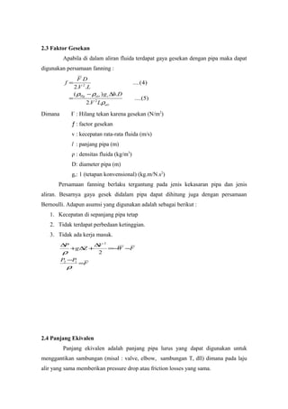 2.3 Faktor Gesekan
Apabila di dalam aliran fluida terdapat gaya gesekan dengan pipa maka dapat
digunakan persamaan fanning :
)5(....
.2
.)(
)4(....
..2
2
2
air
cairHg
LV
Dhg
LV
DF
f
ρ
ρρ ∆−
=
=
Dimana Ғ : Hilang tekan karena gesekan (N/m2
)
ƒ : factor gesekan
v : kecepatan rata-rata fluida (m/s)
l : panjang pipa (m)
ρ : densitas fluida (kg/m3
)
D: diameter pipa (m)
gc: 1 (tetapan konvensional) (kg.m/N.s2
)
Persamaan fanning berlaku tergantung pada jenis kekasaran pipa dan jenis
aliran. Besarnya gaya gesek didalam pipa dapat dihitung juga dengan persamaan
Bernoulli. Adapun asumsi yang digunakan adalah sebagai berikut :
1. Kecepatan di sepanjang pipa tetap
2. Tidak terdapat perbedaan ketinggian.
3. Tidak ada kerja masuk.
F
PP
FW
V
Zg
P
=
−
−−=
∆
+∆+
∆
ρ
ρ
12
2
2
2.4 Panjang Ekivalen
Panjang ekivalen adalah panjang pipa lurus yang dapat digunakan untuk
menggantikan sambungan (misal : valve, elbow, sambungan T, dll) dimana pada laju
alir yang sama memberikan pressure drop atau friction losses yang sama.
 