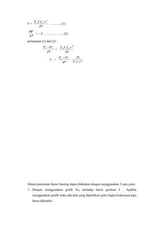 Ғ =
D
vlf e
2
...2
……….. (1)
ρ
P∆
= - Ғ ………………(2)
persamaan (1) dan (2) :
ρ
12 PP −
=
D
vlf e
2
...2
el =
ρ
12 PP −
2
..2 vf
D
Dalam penentuan factor fanning dapat dilakukan dengan menggunakan 3 cara yaitu:
1. Dengan menggunakan grafik NRe terhadap factor gesekan Ғ . Apabila
menggunakan grafik maka ada data yang diperlukan yaitu tingkat kekerasan pipa
harus diketahui.
 