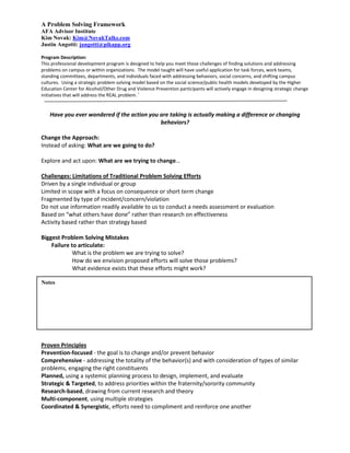 A Problem Solving Framework
AFA Advisor Institute
Kim Novak: Kim@NovakTalks.com
Justin Angotti: jangotti@pikapp.org

Program Description:
This professional development program is designed to help you meet those challenges of finding solutions and addressing
problems on campus or within organizations. The model taught will have useful application for task forces, work teams,
standing committees, departments, and individuals faced with addressing behaviors, social concerns, and shifting campus
cultures. Using a strategic problem solving model based on the social science/public health models developed by the Higher
Education Center for Alcohol/Other Drug and Violence Prevention participants will actively engage in designing strategic change
                                                i
initiatives that will address the REAL problem.


    Have you ever wondered if the action you are taking is actually making a difference or changing
                                             behaviors?

Change the Approach:
Instead of asking: What are we going to do?

Explore and act upon: What are we trying to change…

Challenges: Limitations of Traditional Problem Solving Efforts
Driven by a single individual or group
Limited in scope with a focus on consequence or short term change
Fragmented by type of incident/concern/violation
Do not use information readily available to us to conduct a needs assessment or evaluation
Based on “what others have done” rather than research on effectiveness
Activity based rather than strategy based

Biggest Problem Solving Mistakes
    Failure to articulate:
             What is the problem we are trying to solve?
             How do we envision proposed efforts will solve those problems?
             What evidence exists that these efforts might work?

Notes




Proven Principles
Prevention-focused - the goal is to change and/or prevent behavior
Comprehensive - addressing the totality of the behavior(s) and with consideration of types of similar
problems, engaging the right constituents
Planned, using a systemic planning process to design, implement, and evaluate
Strategic & Targeted, to address priorities within the fraternity/sorority community
Research-based, drawing from current research and theory
Multi-component, using multiple strategies
Coordinated & Synergistic, efforts need to compliment and reinforce one another
 