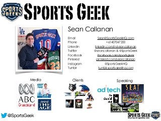 A
Sean Callanan
Media Clients Speaking
SportsGeek
Email Sean@SportsGeekHQ.com
Phone +61407047200
LinkedIn linkedin.com/in/seancallanan
Twitter @seancallanan & @SportsGeek
Facebook facebook.com/sportsgeek
Pinterest pinterest.com/seancallanan
Instagram @SportsGeekHQ
Tumblr tumblr.sportsgeekhq.com
SportsGeekhttp://sportsgeekhq.com
@SportsGeek
 