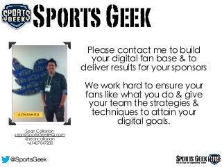Please contact me to build
your digital fan base & to
deliver results for your sponsors
!
We work hard to ensure your
fans like what you do & give
your team the strategies &
techniques to attain your
digital goals.
SportsGeek
At Twitter HQ
Sean Callanan
sean@SportsGeekHQ.com
@seancallanan
+61407047200
SportsGeekhttp://sportsgeekhq.com
@SportsGeek
 