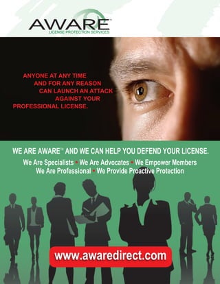 ANYONE AT ANY TIME
     AND FOR ANY REASON
       CAN LAUNCH AN ATTACK
           AGAINST YOUR
PROFESSIONAL LICENSE.




WE ARE AWARE AND WE CAN HELP YOU DEFEND YOUR LICENSE.
              TM



   We Are Specialists • We Are Advocates • We Empower Members
       We Are Professional • We Provide Proactive Protection




             www.awaredirect.com
 