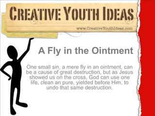 A Fly in the Ointment One small sin, a mere fly in an ointment, can be a cause of great destruction, but as Jesus showed us on the cross, God can use one life, clean an pure, yielded before Him, to undo that same destruction. 