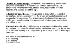 Comfort air conditioning:- This system, aims at creating atmospheric
conditions conductive to human health, comfort and efficiency. Air
conditioning systems in homes, offices, store, restaurants, theatres,
hospitals and schools are of this type.
Industrial air conditioning:- The purpose of this system is to control
atmospheric conditions primarily for the proper conduct of research and
manufacturing operations. This system is used in laboratories, printing,
textile, steel manufacturing, pharamaceutical, photographic productions,
animal farms, etc.
Winter air Conditioning:- This system are designed and installed indoor
atmospheric conditions for winter comfort and involve heating of the air and
humidification. Heating is accomplished by furnaces or boilers fired with gas,
oil or coal.
The cycle of operation consists of:
1. air cleaning
2. air heating
 