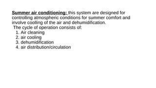 Summer air conditioning: this system are designed for
controlling atmospheric conditions for summer comfort and
involve coolling of the air and dehumidification.
The cycle of operation consists of:
1. Air cleaning
2. air cooling
3. dehumidification
4. air distribution/circulation
 