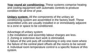 Year round air conditioning: These systems comprise heating
and cooling equipment with automatic controls to produce
condition for all time of year.
Unitary system: All the components of the unitary air
conditioning system are assembled in the factory itself. These
assembled units are usually installed in or immediately adjacent
to a zone or space to be conditioned.
Advantage of unitary system
1.the installation and assembly labour charges are less.
2. Zoning or extensive duct work is eliminated.
3. failure of the unit puts off conditioning in only one room where
the failure of the central plant offsets all the rooms to be served
4. Individual room temperature control is a specific feature of this
system.
 
