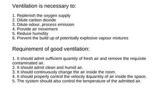 Ventilation is necessary to:
1. Replenish the oxygen supply
2. Dilute carbon dioxide
3. Dilute odour, process emission
4. Provide air movement
5. Reduce humidity
6. Prevent the build up of potentially explosive vapour mixtures
Requirement of good ventilation:
1. It should admit sufficient quantity of fresh air and remove the requisite
contaminated air.
2. It should admit clean and humid air.
3. It should continuously change the air inside the room.
4. It should properly control the velocity &quantity of air inside the space.
5. The system should also control the temperature of the admitted air.
 