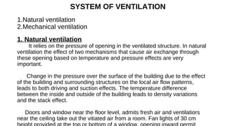 SYSTEM OF VENTILATION
1.Natural ventilation
2.Mechanical ventilation
1. Natural ventilation
It relies on the pressure of opening in the ventilated structure. In natural
ventilation the effect of two mechanisms that cause air exchange through
these opening based on temperature and pressure effects are very
important.
Change in the pressure over the surface of the building due to the effect
of the building and surrounding structures on the local air flow patterns,
leads to both driving and suction effects. The temperature difference
between the inside and outside of the building leads to density variations
and the stack effect.
Doors and window near the floor level, admits fresh air and ventilatiors
near the ceiling take out the vitiated air from a room. Fan lights of 30 cm
 