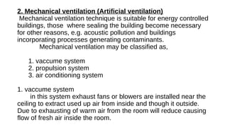 2. Mechanical ventilation (Artificial ventilation)
Mechanical ventilation technique is suitable for energy controlled
buildings, those where sealing the building become necessary
for other reasons, e.g. acoustic pollution and buildings
incorporating processes generating contaminants.
Mechanical ventilation may be classified as,
1. vaccume system
2. propulsion system
3. air conditioning system
1. vaccume system
in this system exhaust fans or blowers are installed near the
ceiling to extract used up air from inside and though it outside.
Due to exhausting of warm air from the room will reduce causing
flow of fresh air inside the room.
 