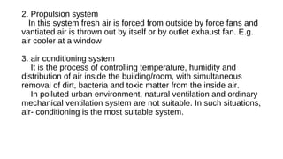 2. Propulsion system
In this system fresh air is forced from outside by force fans and
vantiated air is thrown out by itself or by outlet exhaust fan. E.g.
air cooler at a window
3. air conditioning system
It is the process of controlling temperature, humidity and
distribution of air inside the building/room, with simultaneous
removal of dirt, bacteria and toxic matter from the inside air.
In polluted urban environment, natural ventilation and ordinary
mechanical ventilation system are not suitable. In such situations,
air- conditioning is the most suitable system.
 
