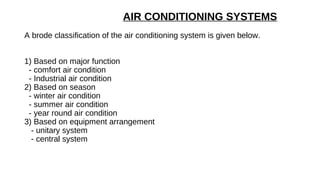 AIR CONDITIONING SYSTEMS
A brode classification of the air conditioning system is given below.
1) Based on major function
- comfort air condition
- Industrial air condition
2) Based on season
- winter air condition
- summer air condition
- year round air condition
3) Based on equipment arrangement
- unitary system
- central system
 