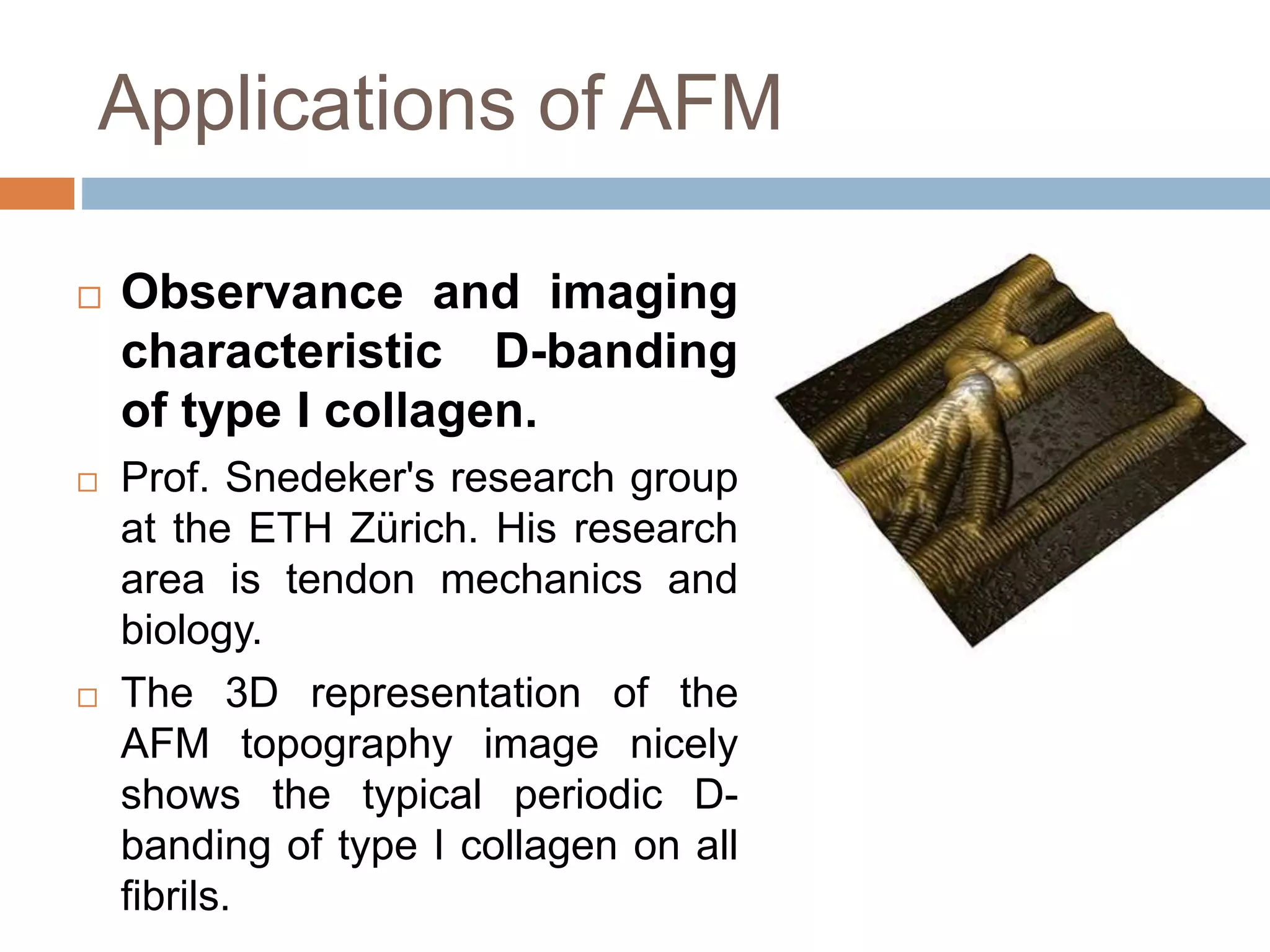 Applications of AFM
 Observance and imaging
characteristic D-banding
of type I collagen.
 Prof. Snedeker's research group
at the ETH Zürich. His research
area is tendon mechanics and
biology.
 The 3D representation of the
AFM topography image nicely
shows the typical periodic D-
banding of type I collagen on all
fibrils.
 