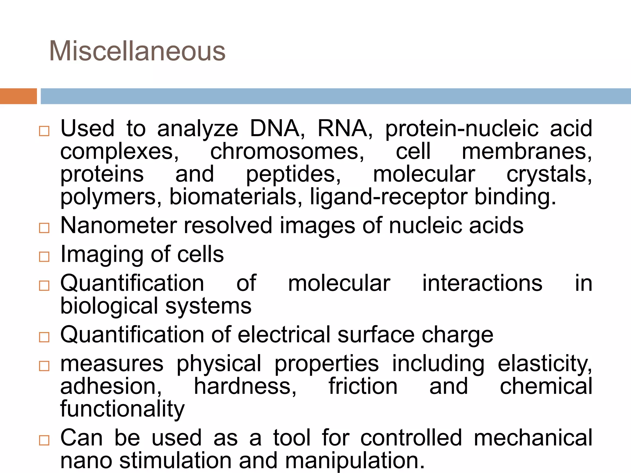 Miscellaneous
 Used to analyze DNA, RNA, protein-nucleic acid
complexes, chromosomes, cell membranes,
proteins and peptides, molecular crystals,
polymers, biomaterials, ligand-receptor binding.
 Nanometer resolved images of nucleic acids
 Imaging of cells
 Quantification of molecular interactions in
biological systems
 Quantification of electrical surface charge
 measures physical properties including elasticity,
adhesion, hardness, friction and chemical
functionality
 Can be used as a tool for controlled mechanical
nano stimulation and manipulation.
 