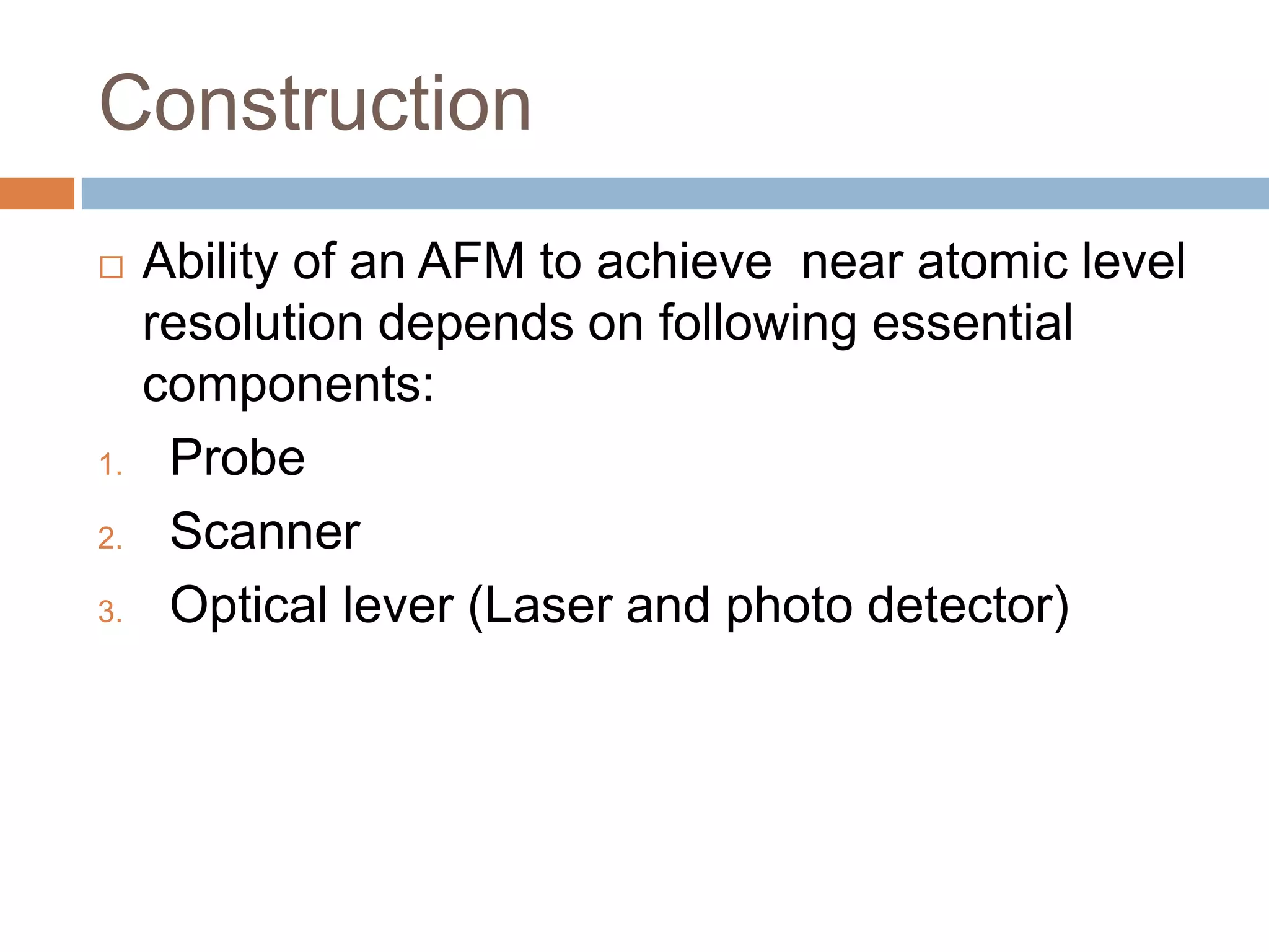 Construction
 Ability of an AFM to achieve near atomic level
resolution depends on following essential
components:
1. Probe
2. Scanner
3. Optical lever (Laser and photo detector)
 