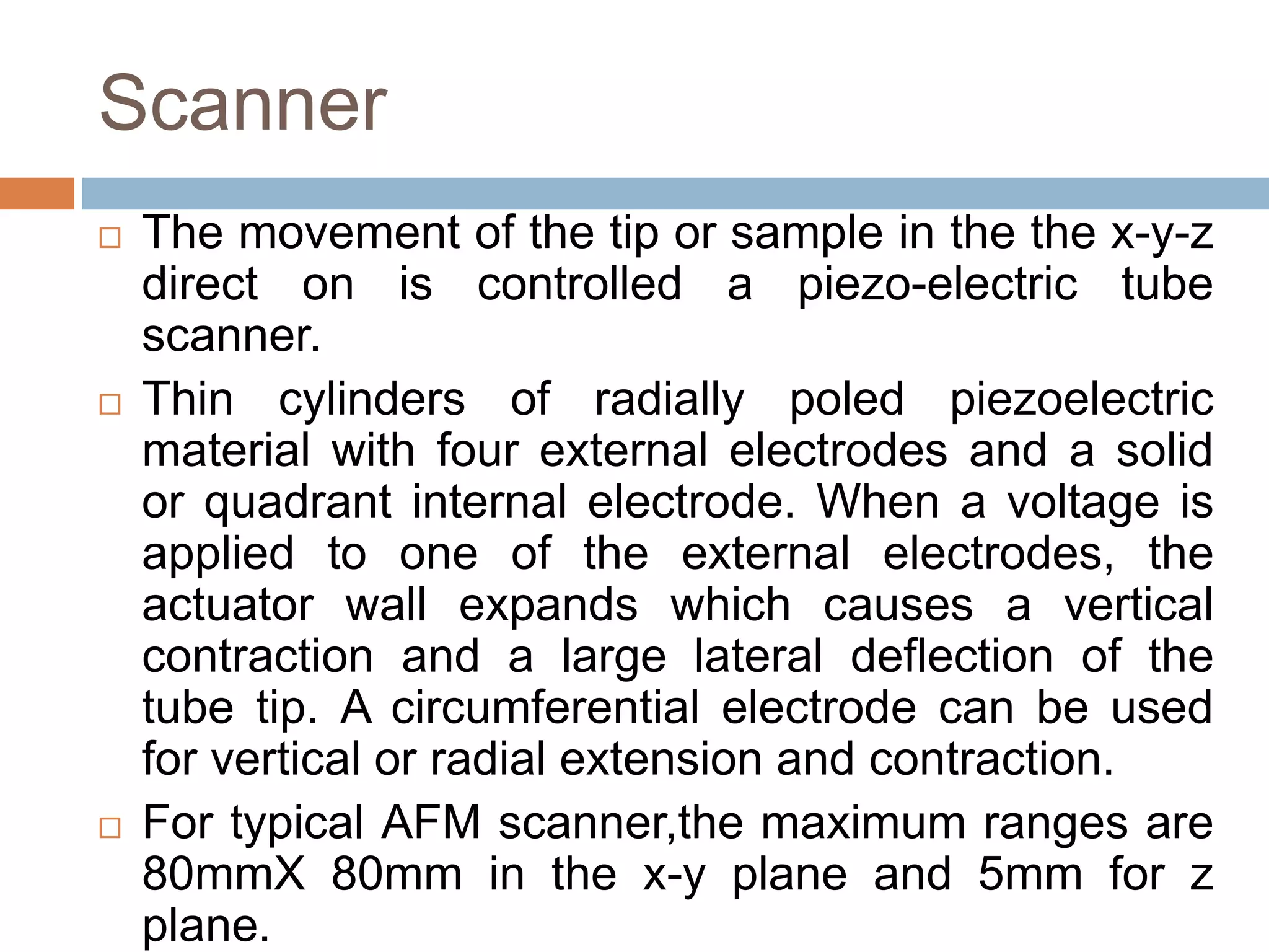 Scanner
 The movement of the tip or sample in the the x-y-z
direct on is controlled a piezo-electric tube
scanner.
 Thin cylinders of radially poled piezoelectric
material with four external electrodes and a solid
or quadrant internal electrode. When a voltage is
applied to one of the external electrodes, the
actuator wall expands which causes a vertical
contraction and a large lateral deflection of the
tube tip. A circumferential electrode can be used
for vertical or radial extension and contraction.
 For typical AFM scanner,the maximum ranges are
80mmX 80mm in the x-y plane and 5mm for z
plane.
 