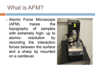 What is AFM?
 Atomic Force Microscope
(AFM) traces the
topography of samples
with extremely high- up to
atomic- resolution by
recording the interaction
forces between the surface
and a sharp tip mounted
on a cantilever.
 
