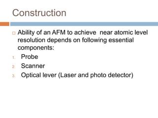 Construction
 Ability of an AFM to achieve near atomic level
resolution depends on following essential
components:
1. Probe
2. Scanner
3. Optical lever (Laser and photo detector)
 