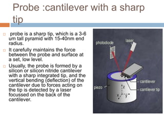 Probe :cantilever with a sharp
tip
 probe is a sharp tip, which is a 3-6
um tall pyramid with 15-40nm end
radius.
 It carefully maintains the force
between the probe and surface at
a set, low level.
 Usually, the probe is formed by a
silicon or silicon nitride cantilever
with a sharp integrated tip, and the
vertical bending (deflection) of the
cantilever due to forces acting on
the tip is detected by a laser
focussed on the back of the
cantilever.
 