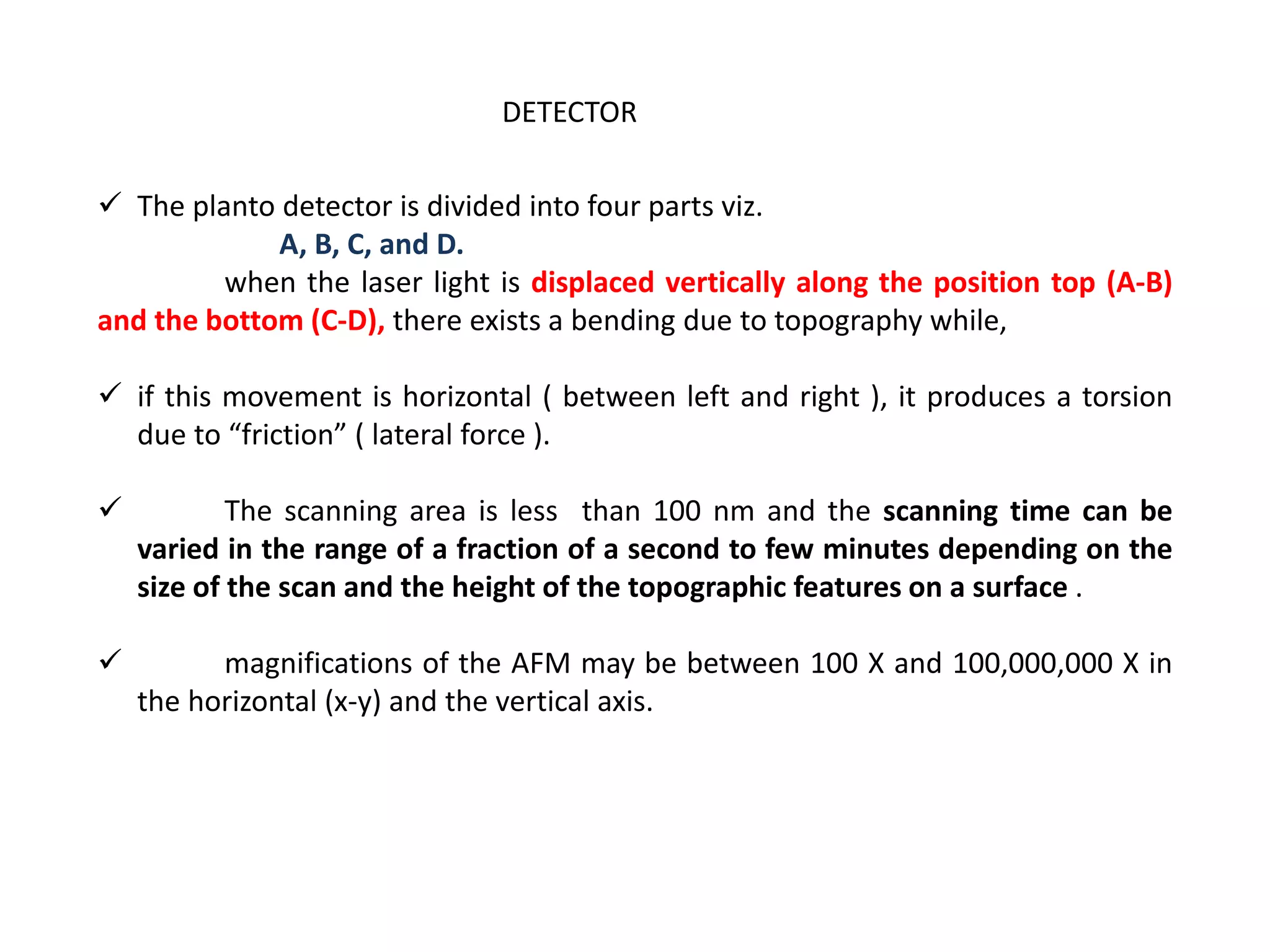  The planto detector is divided into four parts viz.
A, B, C, and D.
when the laser light is displaced vertically along the position top (A-B)
and the bottom (C-D), there exists a bending due to topography while,
 if this movement is horizontal ( between left and right ), it produces a torsion
due to “friction” ( lateral force ).
 The scanning area is less than 100 nm and the scanning time can be
varied in the range of a fraction of a second to few minutes depending on the
size of the scan and the height of the topographic features on a surface .
 magnifications of the AFM may be between 100 X and 100,000,000 X in
the horizontal (x-y) and the vertical axis.
DETECTOR
 