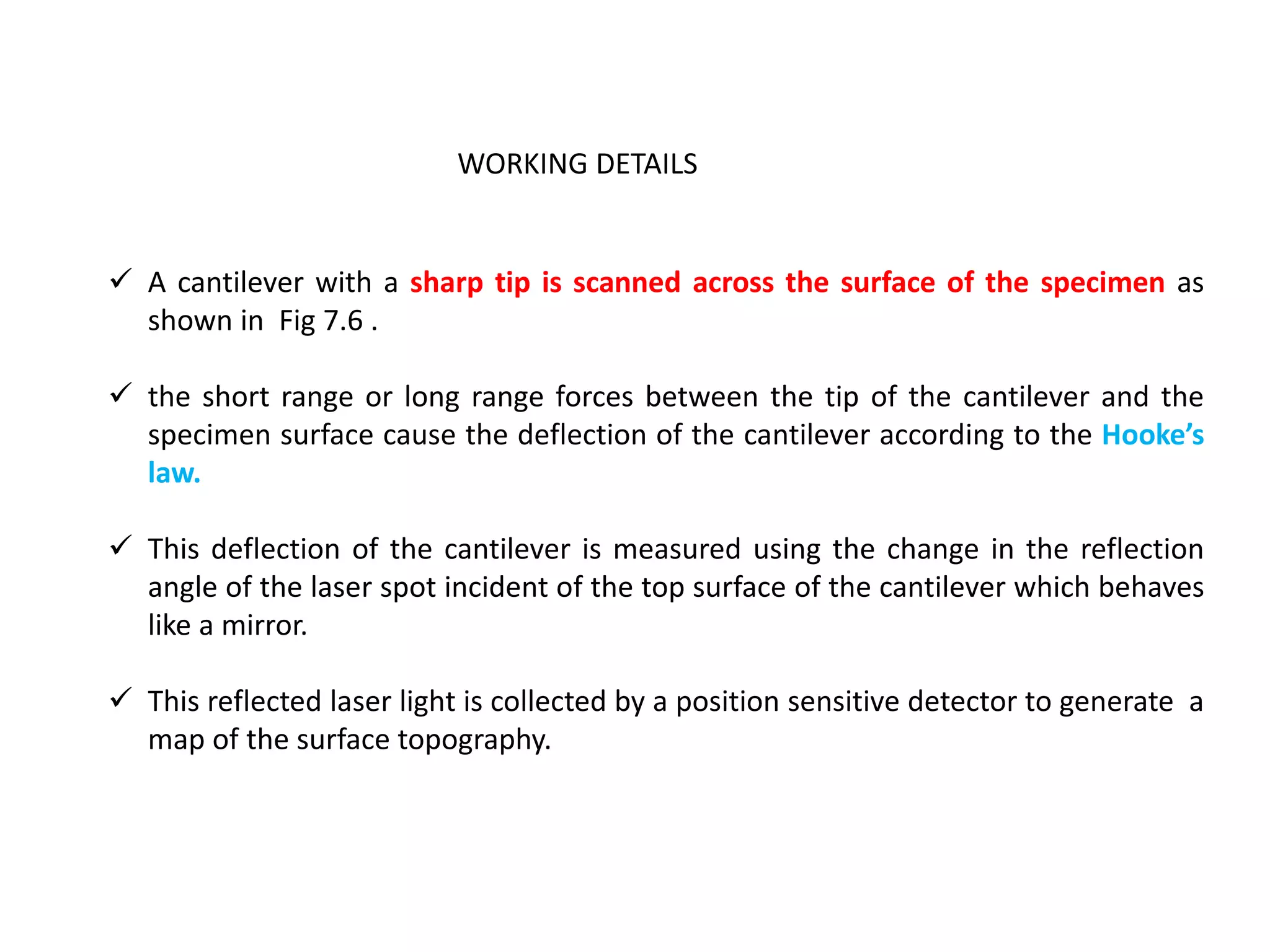  A cantilever with a sharp tip is scanned across the surface of the specimen as
shown in Fig 7.6 .
 the short range or long range forces between the tip of the cantilever and the
specimen surface cause the deflection of the cantilever according to the Hooke’s
law.
 This deflection of the cantilever is measured using the change in the reflection
angle of the laser spot incident of the top surface of the cantilever which behaves
like a mirror.
 This reflected laser light is collected by a position sensitive detector to generate a
map of the surface topography.
WORKING DETAILS
 