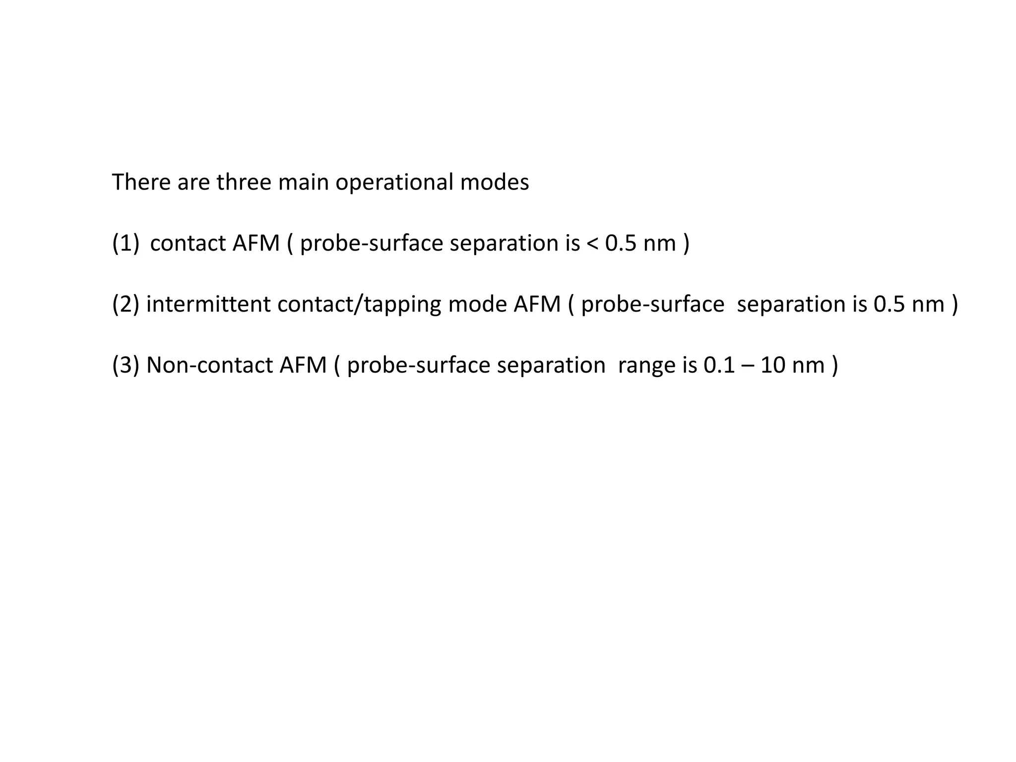 There are three main operational modes
(1) contact AFM ( probe-surface separation is < 0.5 nm )
(2) intermittent contact/tapping mode AFM ( probe-surface separation is 0.5 nm )
(3) Non-contact AFM ( probe-surface separation range is 0.1 – 10 nm )
 
