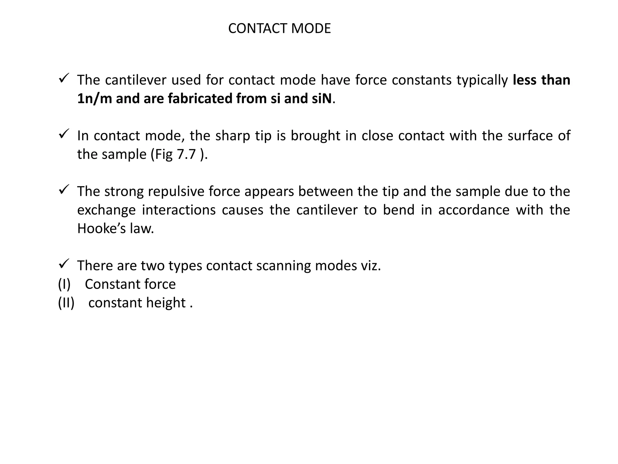  The cantilever used for contact mode have force constants typically less than
1n/m and are fabricated from si and siN.
 In contact mode, the sharp tip is brought in close contact with the surface of
the sample (Fig 7.7 ).
 The strong repulsive force appears between the tip and the sample due to the
exchange interactions causes the cantilever to bend in accordance with the
Hooke’s law.
 There are two types contact scanning modes viz.
(I) Constant force
(II) constant height .
CONTACT MODE
 