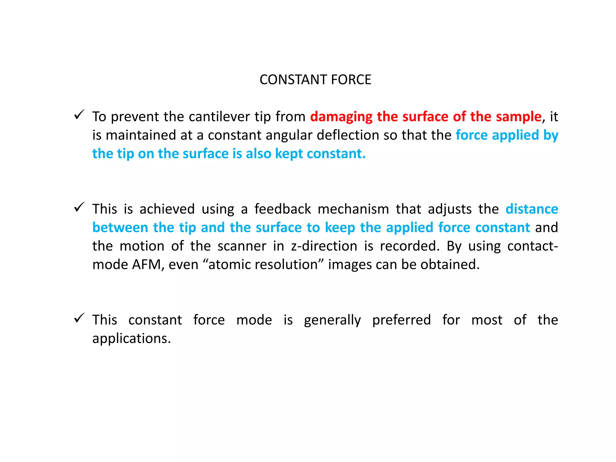 CONSTANT FORCE
 To prevent the cantilever tip from damaging the surface of the sample, it
is maintained at a constant angular deflection so that the force applied by
the tip on the surface is also kept constant.
 This is achieved using a feedback mechanism that adjusts the distance
between the tip and the surface to keep the applied force constant and
the motion of the scanner in z-direction is recorded. By using contact-
mode AFM, even “atomic resolution” images can be obtained.
 This constant force mode is generally preferred for most of the
applications.
 