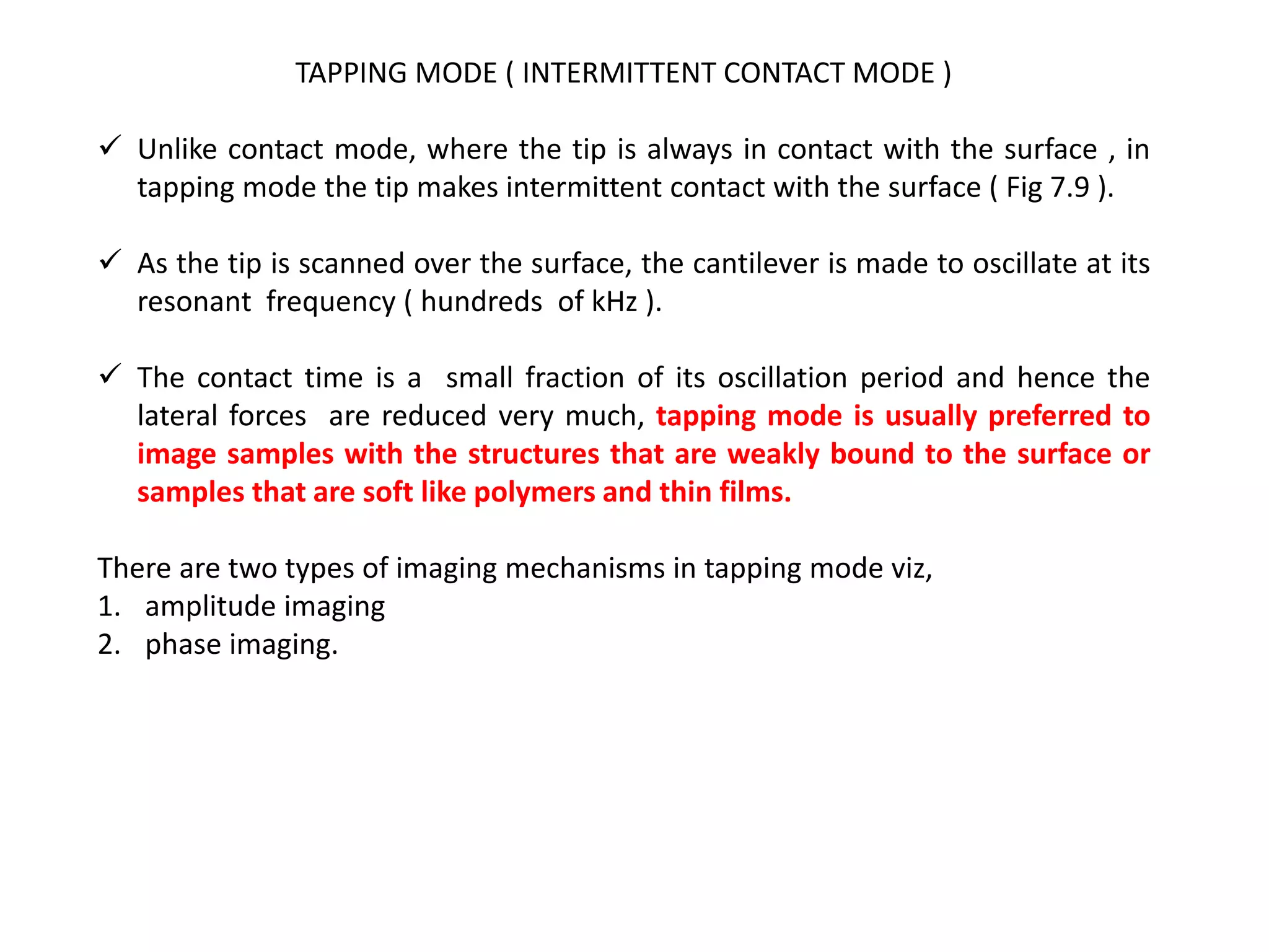 TAPPING MODE ( INTERMITTENT CONTACT MODE )
 Unlike contact mode, where the tip is always in contact with the surface , in
tapping mode the tip makes intermittent contact with the surface ( Fig 7.9 ).
 As the tip is scanned over the surface, the cantilever is made to oscillate at its
resonant frequency ( hundreds of kHz ).
 The contact time is a small fraction of its oscillation period and hence the
lateral forces are reduced very much, tapping mode is usually preferred to
image samples with the structures that are weakly bound to the surface or
samples that are soft like polymers and thin films.
There are two types of imaging mechanisms in tapping mode viz,
1. amplitude imaging
2. phase imaging.
 