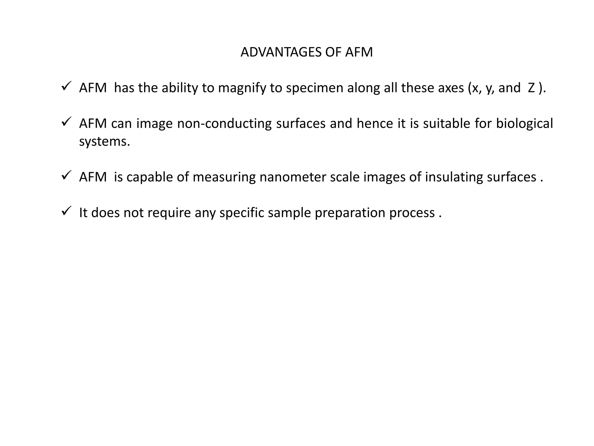 ADVANTAGES OF AFM
 AFM has the ability to magnify to specimen along all these axes (x, y, and Z ).
 AFM can image non-conducting surfaces and hence it is suitable for biological
systems.
 AFM is capable of measuring nanometer scale images of insulating surfaces .
 It does not require any specific sample preparation process .
 