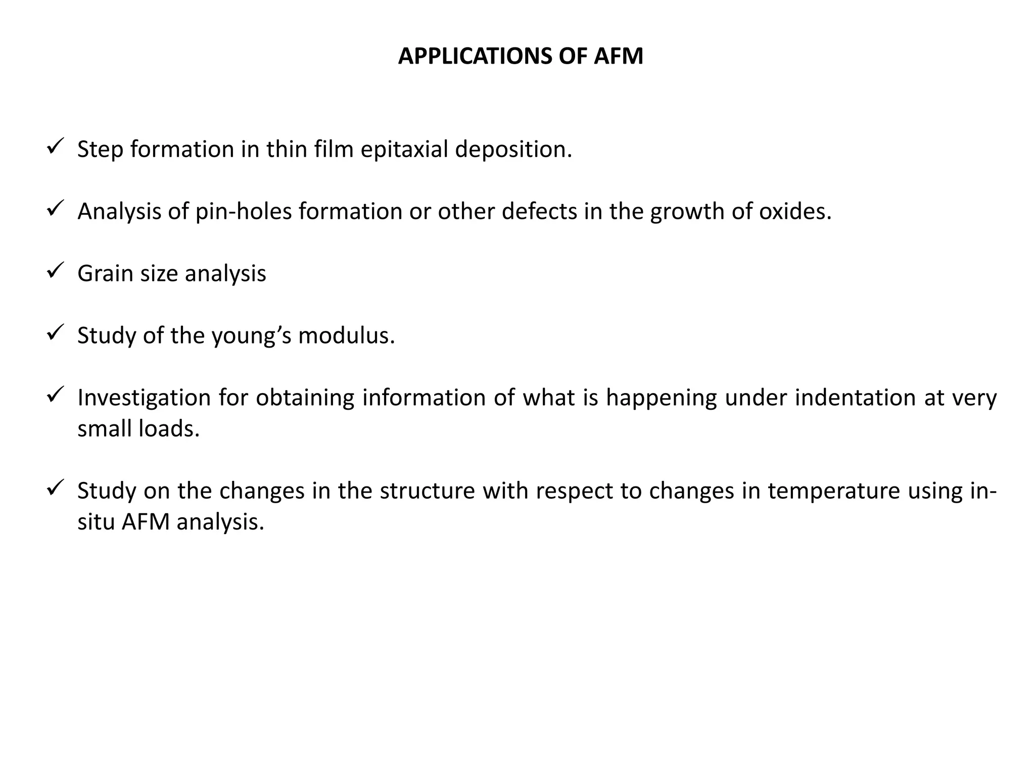 APPLICATIONS OF AFM
 Step formation in thin film epitaxial deposition.
 Analysis of pin-holes formation or other defects in the growth of oxides.
 Grain size analysis
 Study of the young’s modulus.
 Investigation for obtaining information of what is happening under indentation at very
small loads.
 Study on the changes in the structure with respect to changes in temperature using in-
situ AFM analysis.
 