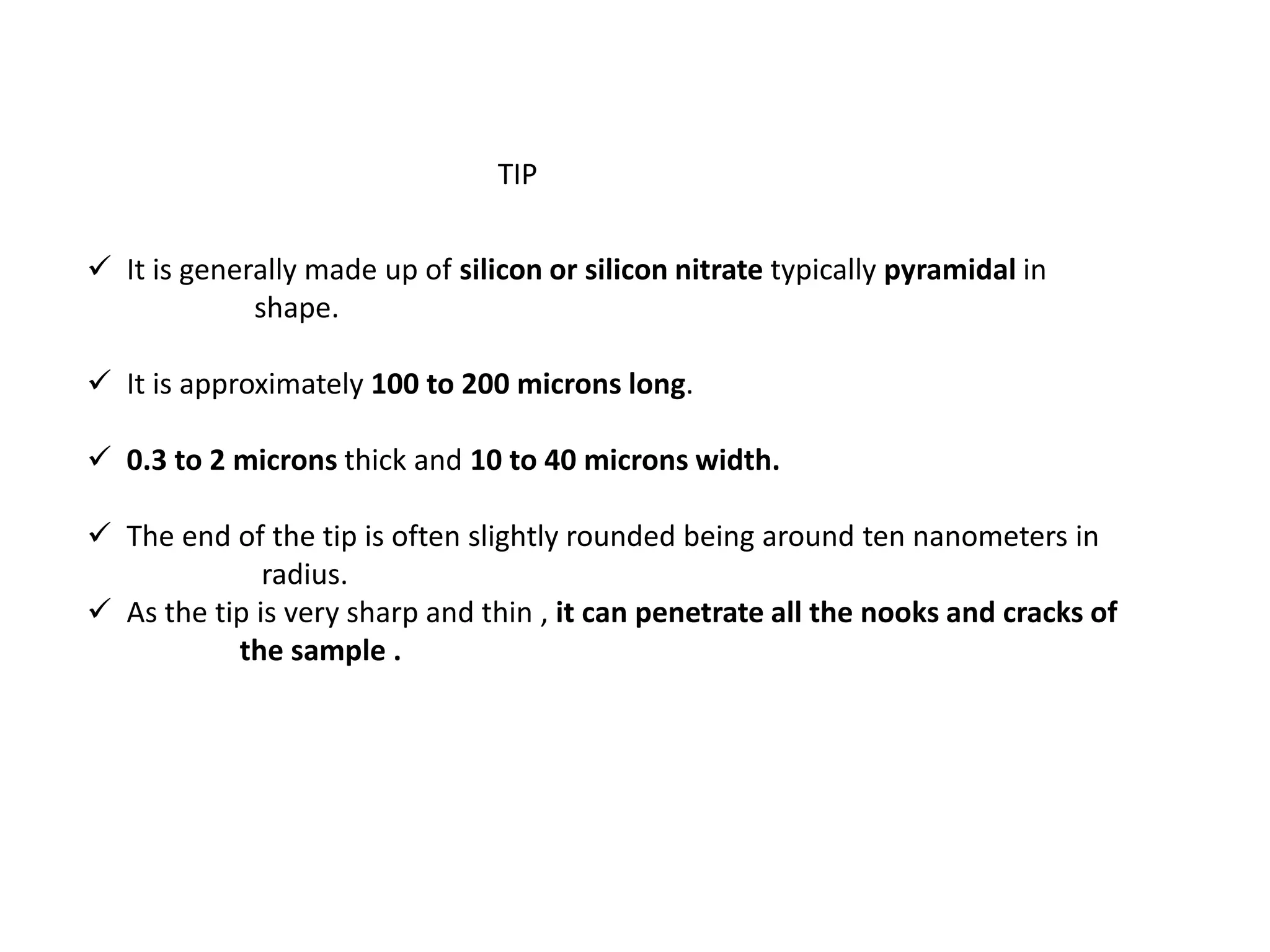  It is generally made up of silicon or silicon nitrate typically pyramidal in
shape.
 It is approximately 100 to 200 microns long.
 0.3 to 2 microns thick and 10 to 40 microns width.
 The end of the tip is often slightly rounded being around ten nanometers in
radius.
 As the tip is very sharp and thin , it can penetrate all the nooks and cracks of
the sample .
TIP
 