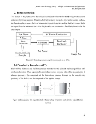 Atomic Force Microscopy (AFM). Principle, Instrumentation and Applications
By - Mulugeta Abera
4
2. Instrumentation
The motion of the probe across the surface is controlled similar to the STM using feedback loop
and piezoelectronic scanners. The piezoelectric transducer moves the tip over the sample surface,
the force transducer senses the force between the tip and the surface and the feedback control feeds
the signal from the transducer back in to the piezoelectric to maintain a fixed force between the tip
and sample.
Figure (4) Block diagram showing the components in an AFM.
2.1 Piezoelectric Transducers (PT)
Piezoelectric materials are electromechanical transducers that convert electrical potential into
mechanical motion. When a potential is applied across two opposite sides of the piezoelectric, it
changes geometry. The magnitude of the dimensional changes depends on the material, the
geometry of the device, and the magnitude of the applied voltage.
Figure (5) Piezoelectric disk expand radially when a voltage potential is applied to the top and bottom
electrode
 