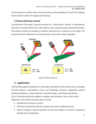 Atomic Force Microscopy (AFM). Principle, Instrumentation and Applications
By - Mulugeta Abera
6
As the tip interacts with the surface, the laser position on the photodetector is used in the feedback
loop to track the surface for imaging and measuring.
2.4 Beam deflection method
The deflection of the probe is typically measure by a “beam bounce” method. A semiconductor
diode laser is bounced off the back of the cantilever onto a position sensitive photodiode detector.
This detector measures the bending of cantilever during the tip is scanned over the sample. The
measured cantilever deflections are used to generate a map of the surface topography.
Figure (7) Beam deflection
3. Application
AFM has been applied to problems in a wide range of disciplines of the natural sciences, including
solid-state physics, semiconductor science and technology, molecular engineering, polymer
chemistry and physics, surface chemistry, molecular biology, cell biology and medicine.
It gives information about the toughness, roughness and smoothness values of the surface.
Application in the field of solid-state physics include
 Identification of atoms at a surface
 Elevation of interactions between a specific atom and its neighboring atoms
 Study of changes in physical properties arising from changes in an atomic arrangement
through atomic manipulation
 