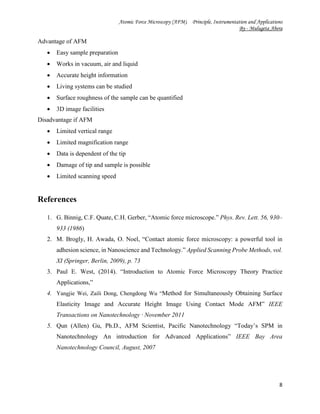 Atomic Force Microscopy (AFM). Principle, Instrumentation and Applications
By - Mulugeta Abera
8
Advantage of AFM
 Easy sample preparation
 Works in vacuum, air and liquid
 Accurate height information
 Living systems can be studied
 Surface roughness of the sample can be quantified
 3D image facilities
Disadvantage if AFM
 Limited vertical range
 Limited magnification range
 Data is dependent of the tip
 Damage of tip and sample is possible
 Limited scanning speed
References
1. G. Binnig, C.F. Quate, C.H. Gerber, “Atomic force microscope.” Phys. Rev. Lett. 56, 930–
933 (1986)
2. M. Brogly, H. Awada, O. Noel, “Contact atomic force microscopy: a powerful tool in
adhesion science, in Nanoscience and Technology.” Applied Scanning Probe Methods, vol.
XI (Springer, Berlin, 2009), p. 73
3. Paul E. West, (2014). “Introduction to Atomic Force Microscopy Theory Practice
Applications,”
4. Yangjie Wei, Zaili Dong, Chengdong Wu “Method for Simultaneously Obtaining Surface
Elasticity Image and Accurate Height Image Using Contact Mode AFM” IEEE
Transactions on Nanotechnology · November 2011
5. Qun (Allen) Gu, Ph.D., AFM Scientist, Pacific Nanotechnology “Today’s SPM in
Nanotechnology An introduction for Advanced Applications” IEEE Bay Area
Nanotechnology Council, August, 2007
 