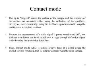 Contact mode
• The tip is "dragged" across the surface of the sample and the contours of
the surface are measured either using the deflection of the cantilever
directly or, more commonly, using the feedback signal required to keep the
cantilever at a constant position.
• Because the measurement of a static signal is prone to noise and drift, low
stiffness cantilevers are used to achieve a large enough deflection signal
while keeping the interaction force low.
• Thus, contact mode AFM is almost always done at a depth where the
overall force is repulsive, that is, in firm "contact" with the solid surface.
10
 