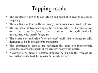 Tapping mode
• The cantilever is driven to oscillate up and down at or near its resonance
frequency.
• The amplitude of this oscillation usually varies from several nm to 200 nm.
• The interaction of forces acting on the cantilever when the tip comes close
to the surface, Van der Waals forces, dipole-dipole
interactions, electrostatic forces, etc.
• This causes the amplitude of the cantilever's oscillation to change (usually
decrease) as the tip gets closer to the sample.
• This amplitude is used as the parameter that goes into the electronic
servo that controls the height of the cantilever above the sample.
• A tapping AFM image is therefore produced by imaging the force of the
intermittent contacts of the tip with the sample surface.
11
 