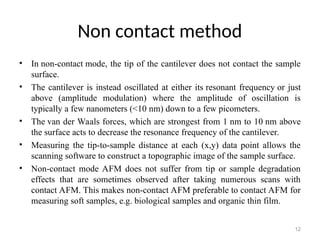 Non contact method
• In non-contact mode, the tip of the cantilever does not contact the sample
surface.
• The cantilever is instead oscillated at either its resonant frequency or just
above (amplitude modulation) where the amplitude of oscillation is
typically a few nanometers (<10 nm) down to a few picometers.
• The van der Waals forces, which are strongest from 1 nm to 10 nm above
the surface acts to decrease the resonance frequency of the cantilever.
• Measuring the tip-to-sample distance at each (x,y) data point allows the
scanning software to construct a topographic image of the sample surface.
• Non-contact mode AFM does not suffer from tip or sample degradation
effects that are sometimes observed after taking numerous scans with
contact AFM. This makes non-contact AFM preferable to contact AFM for
measuring soft samples, e.g. biological samples and organic thin film.
12
 