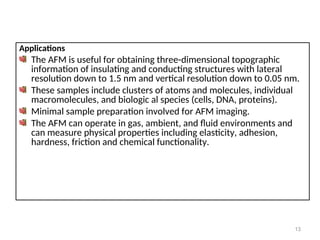 Applications
The AFM is useful for obtaining three-dimensional topographic
information of insulating and conducting structures with lateral
resolution down to 1.5 nm and vertical resolution down to 0.05 nm.
These samples include clusters of atoms and molecules, individual
macromolecules, and biologic al species (cells, DNA, proteins).
Minimal sample preparation involved for AFM imaging.
The AFM can operate in gas, ambient, and fluid environments and
can measure physical properties including elasticity, adhesion,
hardness, friction and chemical functionality.
13
 