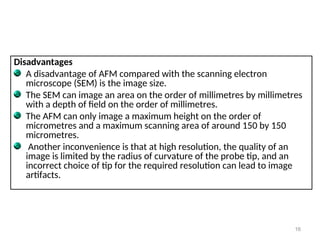 Disadvantages
A disadvantage of AFM compared with the scanning electron
microscope (SEM) is the image size.
The SEM can image an area on the order of millimetres by millimetres
with a depth of field on the order of millimetres.
The AFM can only image a maximum height on the order of
micrometres and a maximum scanning area of around 150 by 150
micrometres.
Another inconvenience is that at high resolution, the quality of an
image is limited by the radius of curvature of the probe tip, and an
incorrect choice of tip for the required resolution can lead to image
artifacts.
16
 