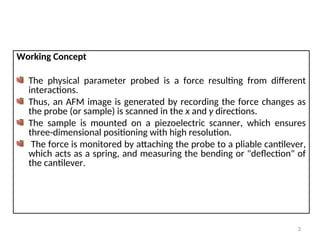 Working Concept
The physical parameter probed is a force resulting from different
interactions.
Thus, an AFM image is generated by recording the force changes as
the probe (or sample) is scanned in the x and y directions.
The sample is mounted on a piezoelectric scanner, which ensures
three-dimensional positioning with high resolution.
The force is monitored by attaching the probe to a pliable cantilever,
which acts as a spring, and measuring the bending or "deflection" of
the cantilever.
3
 
