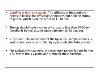 • Cantiliever with a sharp tip. The stiffness of the cantilever
needs to be less the effective spring constant holding atoms
together, which is on the order of 1 - 10 nm.
• The tip should have a radius of curvature less than 20-50 nm
(smaller is better) a cone angle between 10-20 degrees.
• 2. Scanner. The movement of the tip in the sample in the x, y,
and z-directions is controlled by a piezo-electric tube scanner.
• For typical AFM scanners, the maximum ranges for are 80 mm
x 80 mm in the x-y plane and 5 mm for the z-direction.
7
 