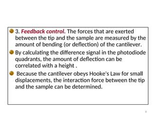 3. Feedback control. The forces that are exerted
between the tip and the sample are measured by the
amount of bending (or deflection) of the cantilever.
By calculating the difference signal in the photodiode
quadrants, the amount of deflection can be
correlated with a height .
Because the cantilever obeys Hooke's Law for small
displacements, the interaction force between the tip
and the sample can be determined.
8
 