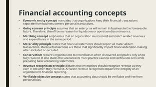 Financial accounting concepts
• Economic entity concept mandates that organizations keep their financial transactions
separate from business owners’ personal transactions.
• Going concern principle assumes that an enterprise will remain in business in the foreseeable
future. Therefore, there’ll be no reason for liquidation or operation discontinuance.
• Matching concept emphasizes that an organization must record and match related revenues
and expenditures in the same period.
• Materiality principle states that financial statements should report all material item
transactions. Material transactions are those that significantly impact financial decision-making
when included or excluded.
• Conservatism requires organizations to record losses when discovered and profits only when
fully realized. It also states that accountants must practice caution and verification even while
preparing basic accounting statements.
• Revenue recognition principle dictates that enterprises should recognize revenue as they
earn it, not when they receive it. Accurate revenue recognition impacts the integrity of an
organization’s financial reporting.
• Verifiable objective concept states that accounting data should be verifiable and free from
personal bias.
 