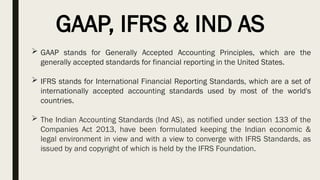 GAAP, IFRS & IND AS
 GAAP stands for Generally Accepted Accounting Principles, which are the
generally accepted standards for financial reporting in the United States.
 IFRS stands for International Financial Reporting Standards, which are a set of
internationally accepted accounting standards used by most of the world's
countries.
 The Indian Accounting Standards (Ind AS), as notified under section 133 of the
Companies Act 2013, have been formulated keeping the Indian economic &
legal environment in view and with a view to converge with IFRS Standards, as
issued by and copyright of which is held by the IFRS Foundation.
 